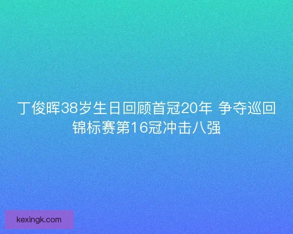 丁俊晖38岁生日回顾首冠20年 争夺巡回锦标赛第16冠冲击八强