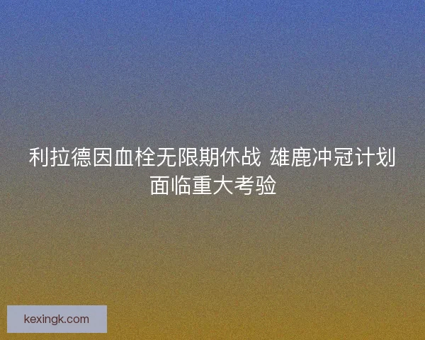 利拉德因血栓无限期休战 雄鹿冲冠计划面临重大考验