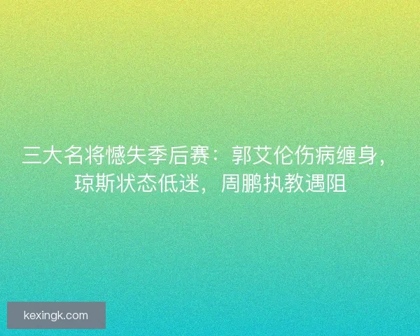 三大名将憾失季后赛：郭艾伦伤病缠身，琼斯状态低迷，周鹏执教遇阻