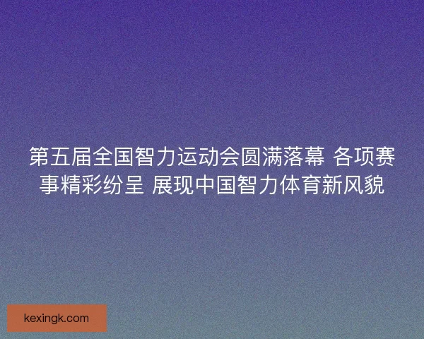 第五届全国智力运动会圆满落幕 各项赛事精彩纷呈 展现中国智力体育新风貌