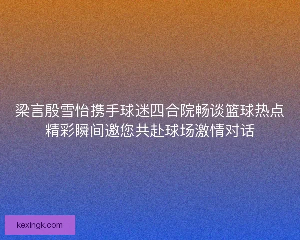 梁言殷雪怡携手球迷四合院畅谈篮球热点精彩瞬间邀您共赴球场激情对话