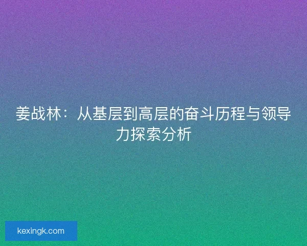 姜战林:从基层到高层的奋斗历程与领导力探索分析 姜战林:从基层到高层的奋斗历程与领导力探索分析
