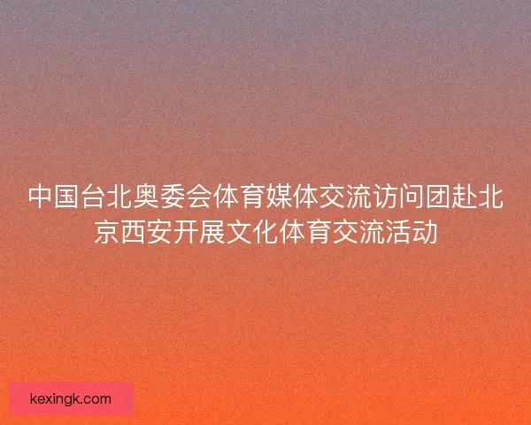 中国台北奥委会体育媒体交流访问团赴北京西安开展文化体育交流活动