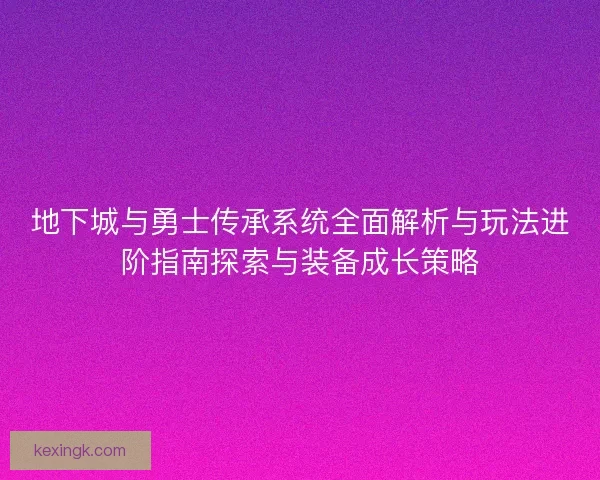 地下城与勇士传承系统全面解析与玩法进阶指南探索与装备成长策略