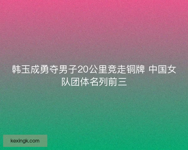 韩玉成勇夺男子20公里竞走铜牌 中国女队团体名列前三 韩玉成勇夺男子20公里竞走铜牌 中国女队团体名列前三