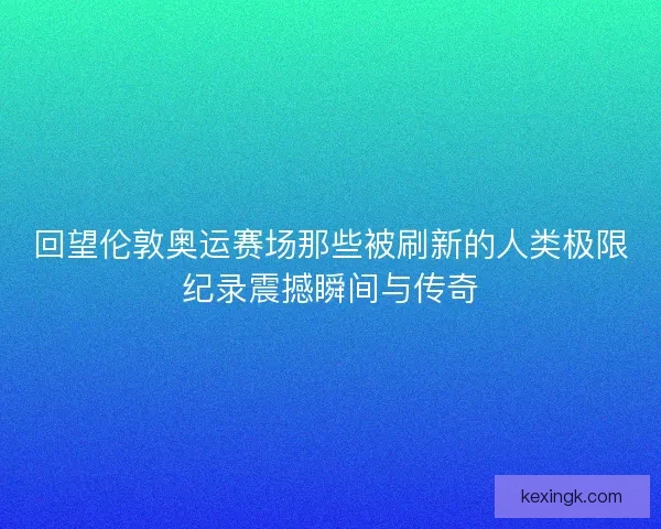 回望伦敦奥运赛场那些被刷新的人类极限纪录震撼瞬间与传奇