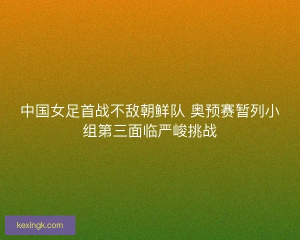中国女足首战不敌朝鲜队 奥预赛暂列小组第三面临严峻挑战
