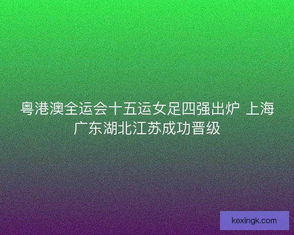 粤港澳全运会十五运女足四强出炉 上海广东湖北江苏成功晋级 粤港澳全运会十五运女足四强出炉 上海广东湖北江苏成功晋级