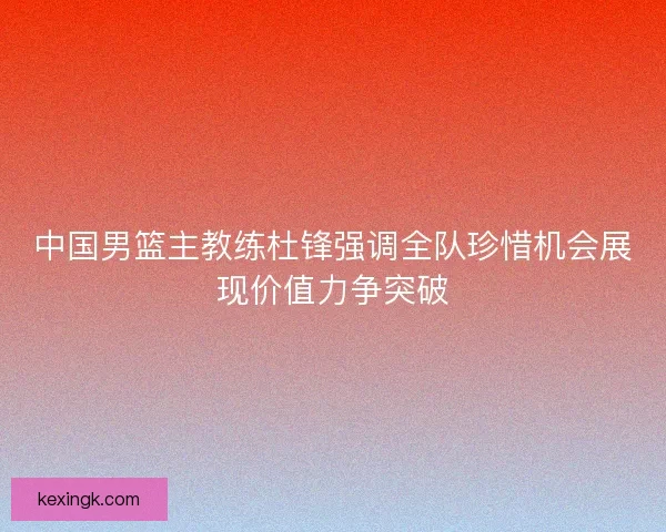 中国男篮主教练杜锋强调全队珍惜机会展现价值力争突破 中国男篮主教练杜锋强调全队珍惜机会展现价值力争突破