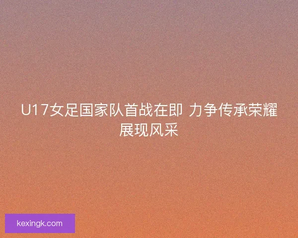 U17女足国家队首战在即 力争传承荣耀展现风采 U17女足国家队首战在即 力争传承荣耀展现风采