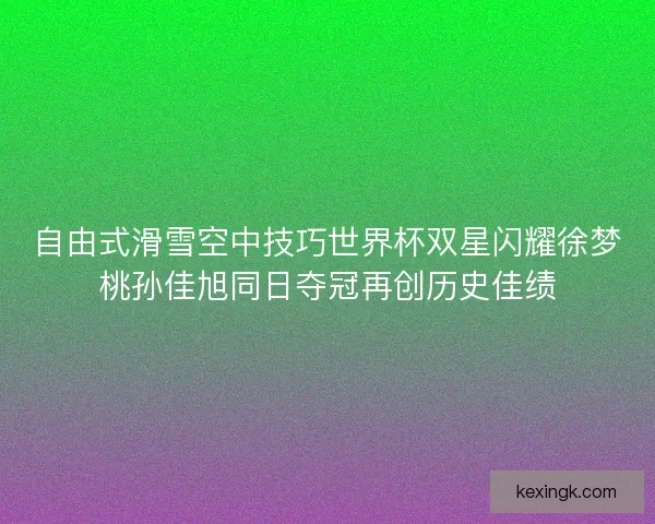 自由式滑雪空中技巧世界杯双星闪耀徐梦桃孙佳旭同日夺冠再创历史佳绩