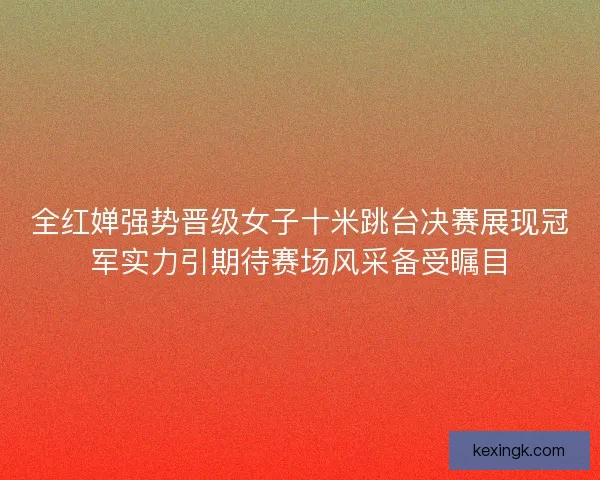 全红婵强势晋级女子十米跳台决赛展现冠军实力引期待赛场风采备受瞩目