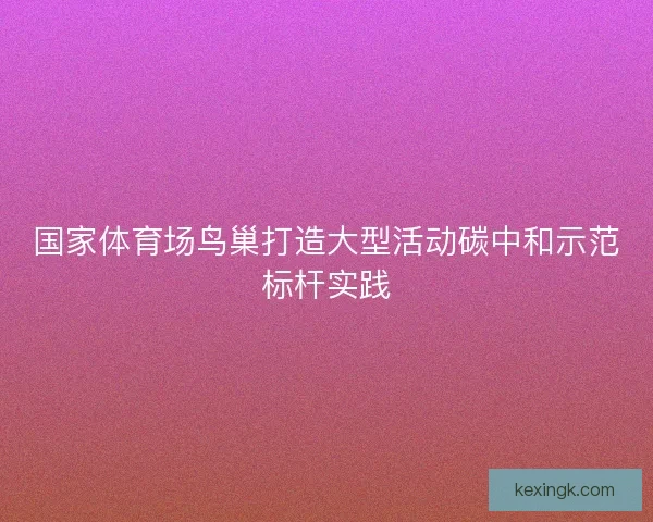 国家体育场鸟巢打造大型活动碳中和示范标杆实践