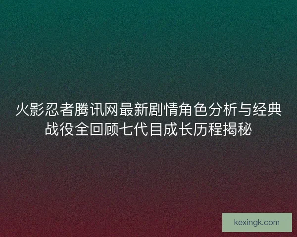火影忍者腾讯网最新剧情角色分析与经典战役全回顾七代目成长历程揭秘