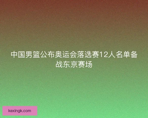 中国男篮公布奥运会落选赛12人名单备战东京赛场 中国男篮公布奥运会落选赛12人名单备战东京赛场