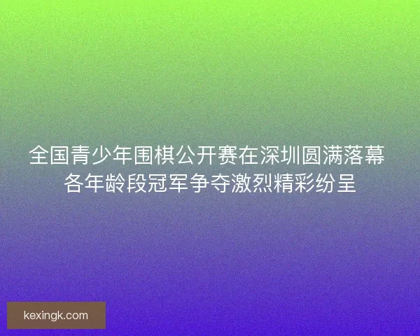 全国青少年围棋公开赛在深圳圆满落幕 各年龄段冠军争夺激烈精彩纷呈